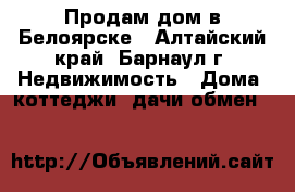 Продам дом в Белоярске - Алтайский край, Барнаул г. Недвижимость » Дома, коттеджи, дачи обмен   
